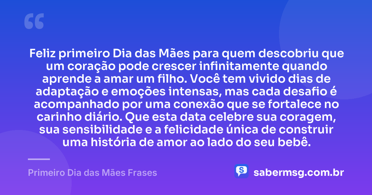 Feliz primeiro Dia das Mães para quem descobriu que um coração pode crescer infinitamente quando aprende a amar um filho. Você tem vivido dias de adaptação e emoções intensas, mas cada desafio é acompanhado por uma conexão que se fortalece no carinho diário. Que esta data celebre sua coragem, sua sensibilidade e a felicidade única de construir uma história de amor ao lado do seu bebê. — Primeiro Dia das Mães Frases