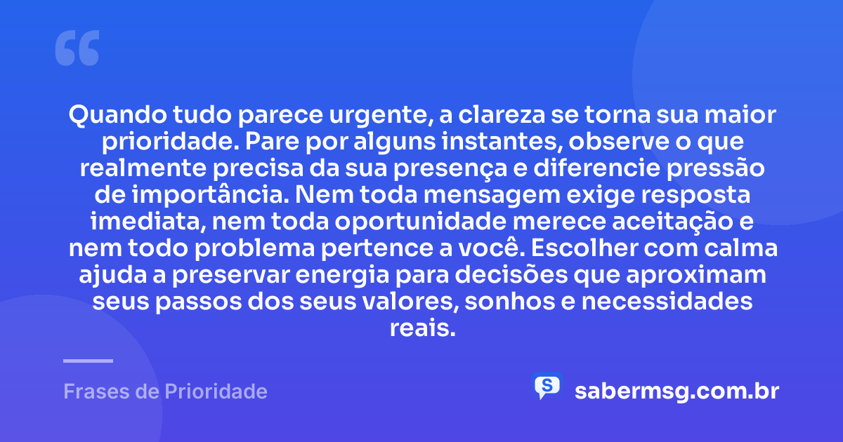 Quando tudo parece urgente, a clareza se torna sua maior prioridade. Pare por alguns instantes, observe o que realmente precisa da sua presença e diferencie pressão de importância. Nem toda mensagem exige resposta imediata, nem toda oportunidade merece aceitação e nem todo problema pertence a você. Escolher com calma ajuda a preservar energia para decisões que aproximam seus passos dos seus valores, sonhos e necessidades reais. — Frases de Prioridade