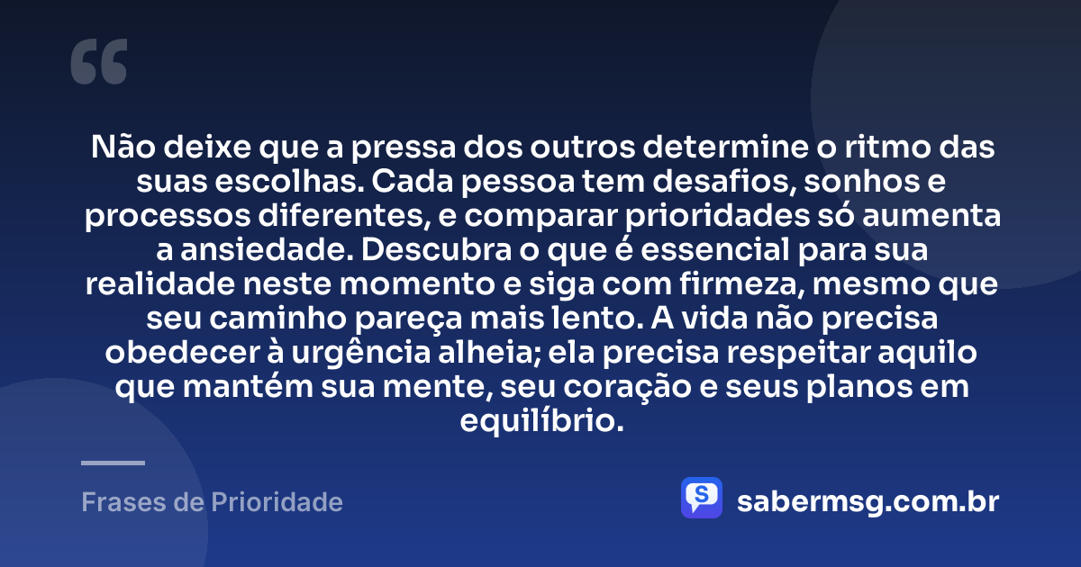 Não deixe que a pressa dos outros determine o ritmo das suas escolhas. Cada pessoa tem desafios, sonhos e processos diferentes, e comparar prioridades só aumenta a ansiedade. Descubra o que é essencial para sua realidade neste momento e siga com firmeza, mesmo que seu caminho pareça mais lento. A vida não precisa obedecer à urgência alheia; ela precisa respeitar aquilo que mantém sua mente, seu coração e seus planos em equilíbrio. — Frases de Prioridade