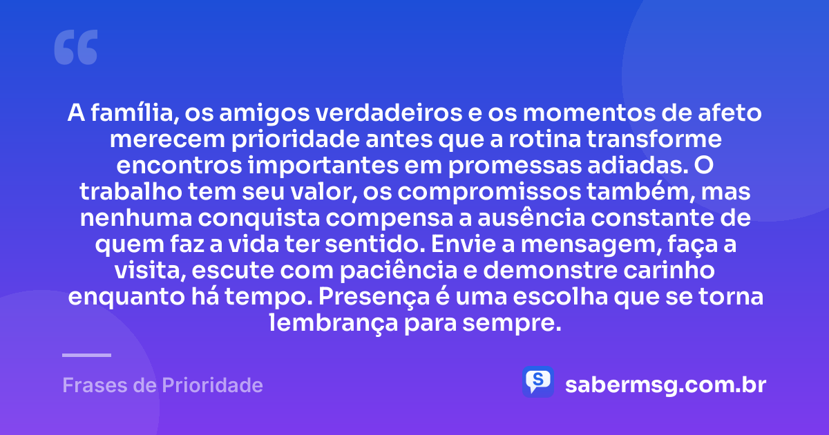 A família, os amigos verdadeiros e os momentos de afeto merecem prioridade antes que a rotina transforme encontros importantes em promessas adiadas. O trabalho tem seu valor, os compromissos também, mas nenhuma conquista compensa a ausência constante de quem faz a vida ter sentido. Envie a mensagem, faça a visita, escute com paciência e demonstre carinho enquanto há tempo. Presença é uma escolha que se torna lembrança para sempre. — Frases de Prioridade