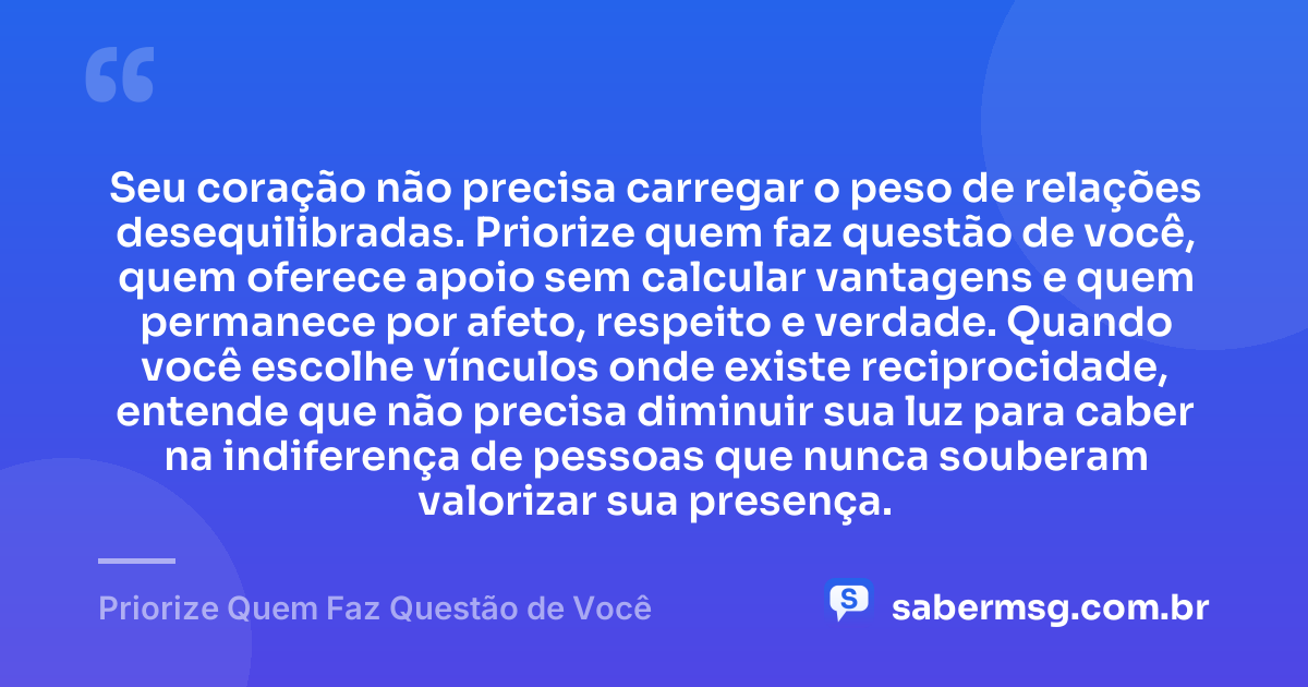 Seu coração não precisa carregar o peso de relações desequilibradas. Priorize quem faz questão de você, quem oferece apoio sem calcular vantagens e quem permanece por afeto, respeito e verdade. Quando você escolhe vínculos onde existe reciprocidade, entende que não precisa diminuir sua luz para caber na indiferença de pessoas que nunca souberam valorizar sua presença. — Priorize Quem Faz Questão de Você