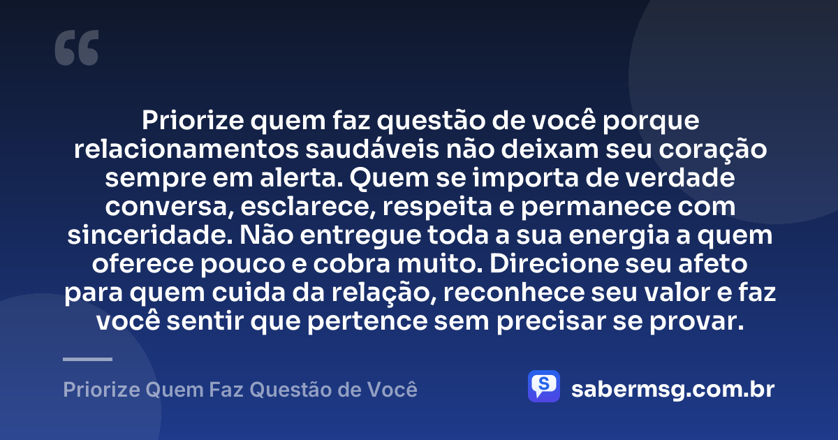 Priorize quem faz questão de você porque relacionamentos saudáveis não deixam seu coração sempre em alerta. Quem se importa de verdade conversa, esclarece, respeita e permanece com sinceridade. Não entregue toda a sua energia a quem oferece pouco e cobra muito. Direcione seu afeto para quem cuida da relação, reconhece seu valor e faz você sentir que pertence sem precisar se provar. — Priorize Quem Faz Questão de Você