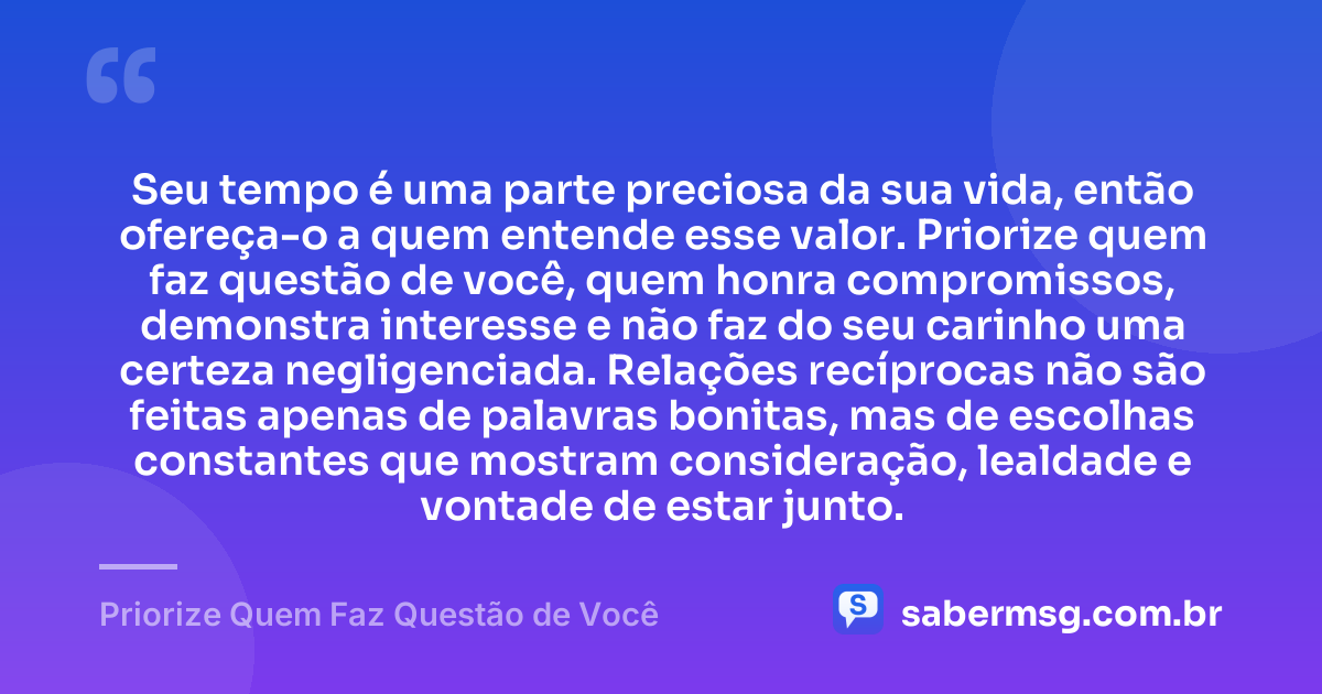 Seu tempo é uma parte preciosa da sua vida, então ofereça-o a quem entende esse valor. Priorize quem faz questão de você, quem honra compromissos, demonstra interesse e não faz do seu carinho uma certeza negligenciada. Relações recíprocas não são feitas apenas de palavras bonitas, mas de escolhas constantes que mostram consideração, lealdade e vontade de estar junto. — Priorize Quem Faz Questão de Você