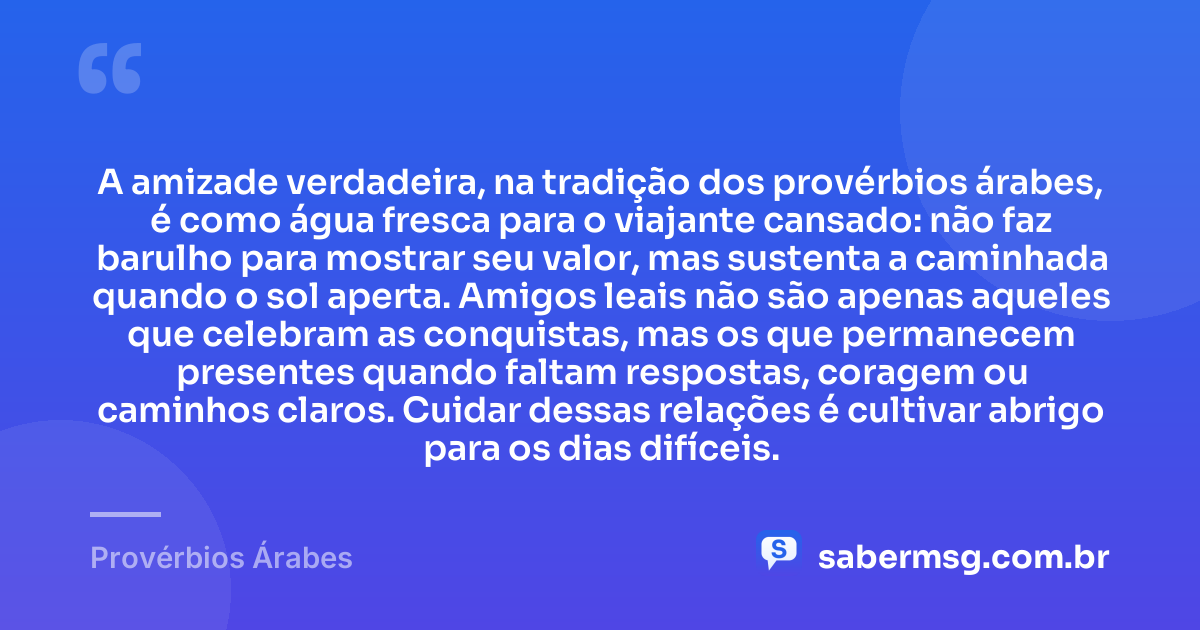 A amizade verdadeira, na tradição dos provérbios árabes, é como água fresca para o viajante cansado: não faz barulho para mostrar seu valor, mas sustenta a caminhada quando o sol aperta. Amigos leais não são apenas aqueles que celebram as conquistas, mas os que permanecem presentes quando faltam respostas, coragem ou caminhos claros. Cuidar dessas relações é cultivar abrigo para os dias difíceis. — Provérbios Árabes