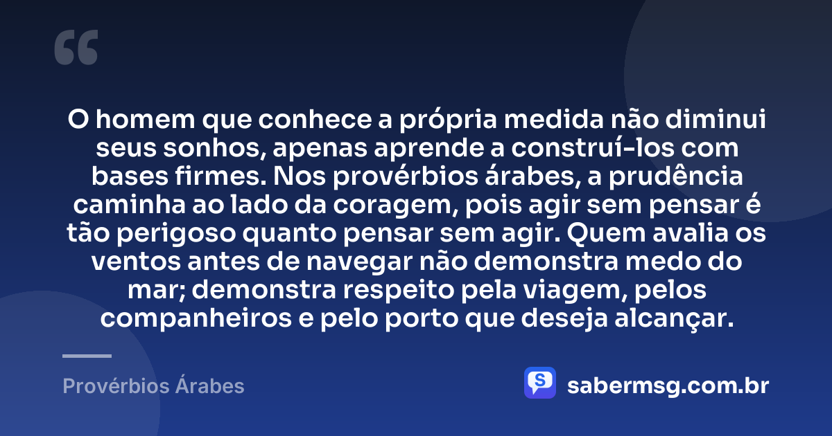 O homem que conhece a própria medida não diminui seus sonhos, apenas aprende a construí-los com bases firmes. Nos provérbios árabes, a prudência caminha ao lado da coragem, pois agir sem pensar é tão perigoso quanto pensar sem agir. Quem avalia os ventos antes de navegar não demonstra medo do mar; demonstra respeito pela viagem, pelos companheiros e pelo porto que deseja alcançar. — Provérbios Árabes