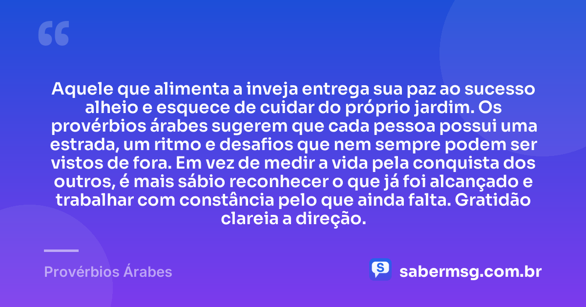 Aquele que alimenta a inveja entrega sua paz ao sucesso alheio e esquece de cuidar do próprio jardim. Os provérbios árabes sugerem que cada pessoa possui uma estrada, um ritmo e desafios que nem sempre podem ser vistos de fora. Em vez de medir a vida pela conquista dos outros, é mais sábio reconhecer o que já foi alcançado e trabalhar com constância pelo que ainda falta. Gratidão clareia a direção. — Provérbios Árabes