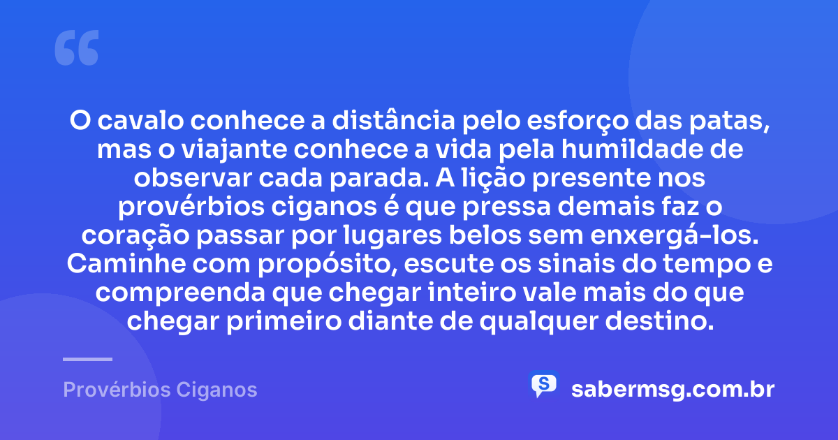 O cavalo conhece a distância pelo esforço das patas, mas o viajante conhece a vida pela humildade de observar cada parada. A lição presente nos provérbios ciganos é que pressa demais faz o coração passar por lugares belos sem enxergá-los. Caminhe com propósito, escute os sinais do tempo e compreenda que chegar inteiro vale mais do que chegar primeiro diante de qualquer destino. — Provérbios Ciganos