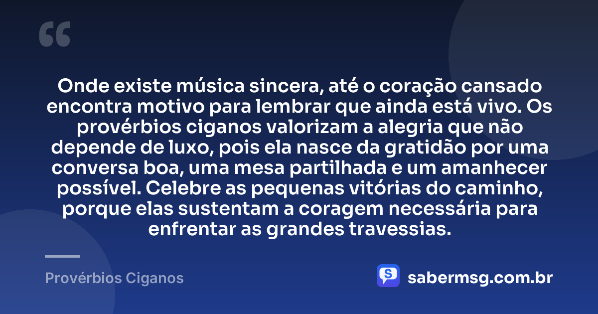 Onde existe música sincera, até o coração cansado encontra motivo para lembrar que ainda está vivo. Os provérbios ciganos valorizam a alegria que não depende de luxo, pois ela nasce da gratidão por uma conversa boa, uma mesa partilhada e um amanhecer possível. Celebre as pequenas vitórias do caminho, porque elas sustentam a coragem necessária para enfrentar as grandes travessias. — Provérbios Ciganos