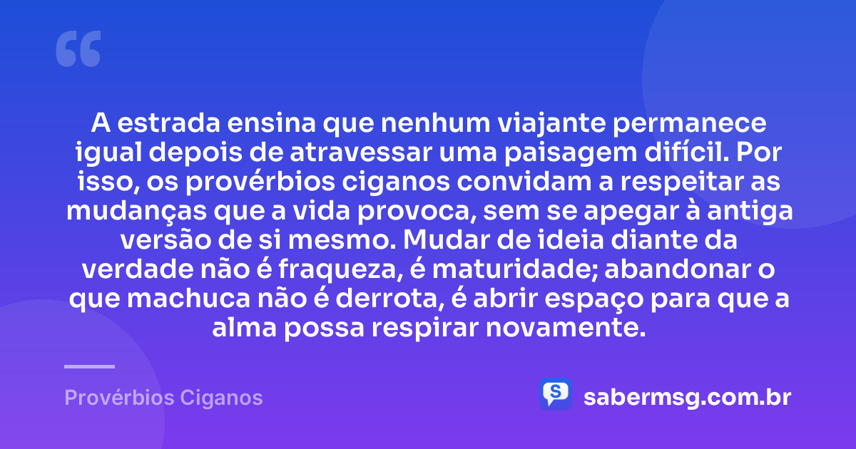 A estrada ensina que nenhum viajante permanece igual depois de atravessar uma paisagem difícil. Por isso, os provérbios ciganos convidam a respeitar as mudanças que a vida provoca, sem se apegar à antiga versão de si mesmo. Mudar de ideia diante da verdade não é fraqueza, é maturidade; abandonar o que machuca não é derrota, é abrir espaço para que a alma possa respirar novamente. — Provérbios Ciganos