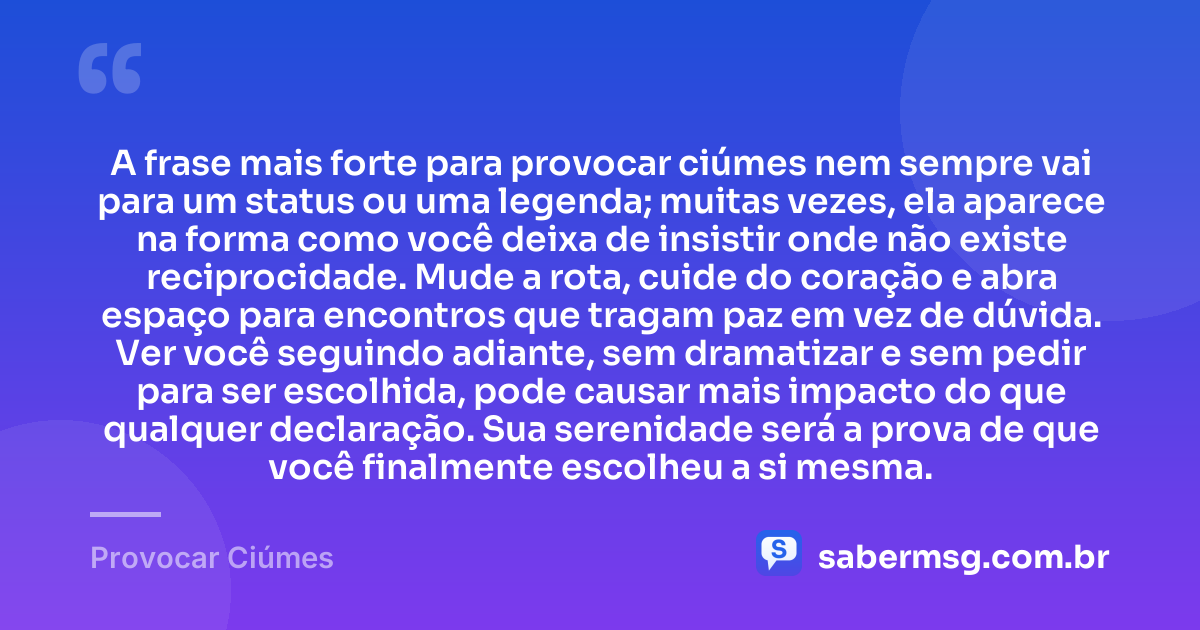A frase mais forte para provocar ciúmes nem sempre vai para um status ou uma legenda; muitas vezes, ela aparece na forma como você deixa de insistir onde não existe reciprocidade. Mude a rota, cuide do coração e abra espaço para encontros que tragam paz em vez de dúvida. Ver você seguindo adiante, sem dramatizar e sem pedir para ser escolhida, pode causar mais impacto do que qualquer declaração. Sua serenidade será a prova de que você finalmente escolheu a si mesma. — Provocar Ciúmes