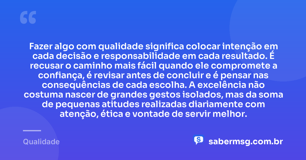 Fazer algo com qualidade significa colocar intenção em cada decisão e responsabilidade em cada resultado. É recusar o caminho mais fácil quando ele compromete a confiança, é revisar antes de concluir e é pensar nas consequências de cada escolha. A excelência não costuma nascer de grandes gestos isolados, mas da soma de pequenas atitudes realizadas diariamente com atenção, ética e vontade de servir melhor. — Qualidade