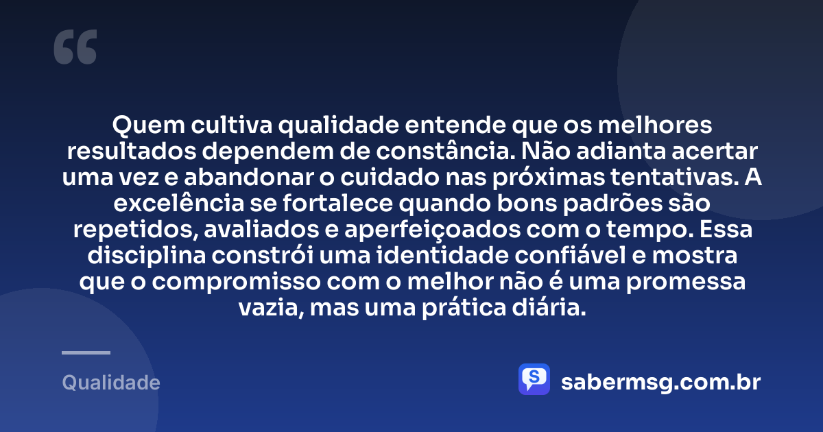 Quem cultiva qualidade entende que os melhores resultados dependem de constância. Não adianta acertar uma vez e abandonar o cuidado nas próximas tentativas. A excelência se fortalece quando bons padrões são repetidos, avaliados e aperfeiçoados com o tempo. Essa disciplina constrói uma identidade confiável e mostra que o compromisso com o melhor não é uma promessa vazia, mas uma prática diária. — Qualidade