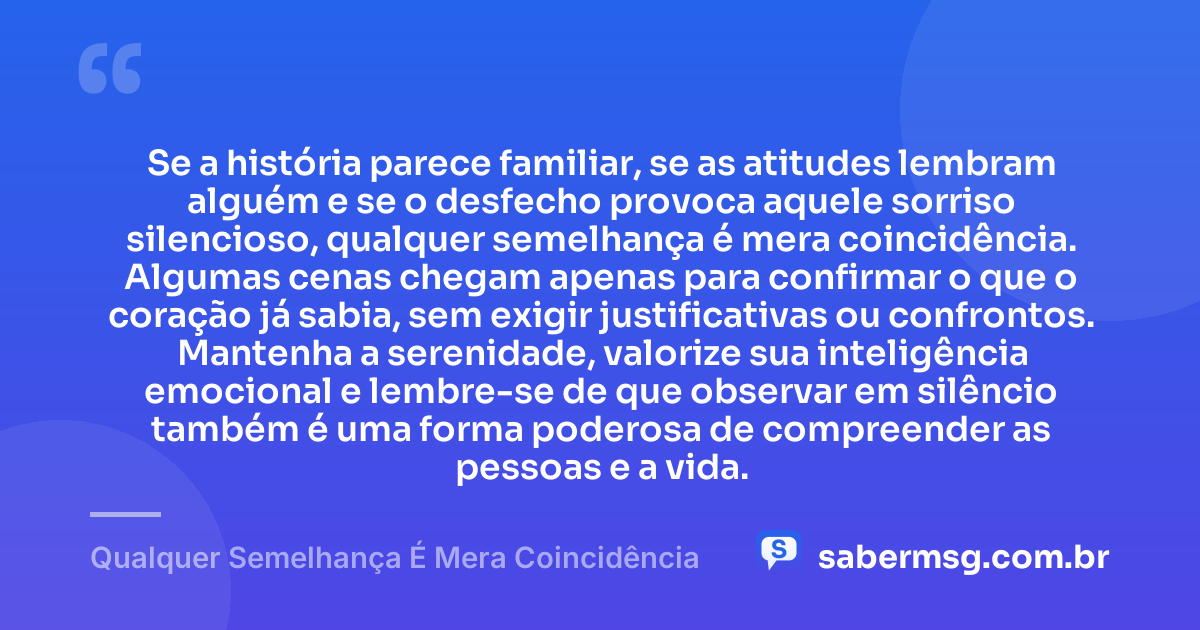Se a história parece familiar, se as atitudes lembram alguém e se o desfecho provoca aquele sorriso silencioso, qualquer semelhança é mera coincidência. Algumas cenas chegam apenas para confirmar o que o coração já sabia, sem exigir justificativas ou confrontos. Mantenha a serenidade, valorize sua inteligência emocional e lembre-se de que observar em silêncio também é uma forma poderosa de compreender as pessoas e a vida. — Qualquer Semelhança É Mera Coincidência