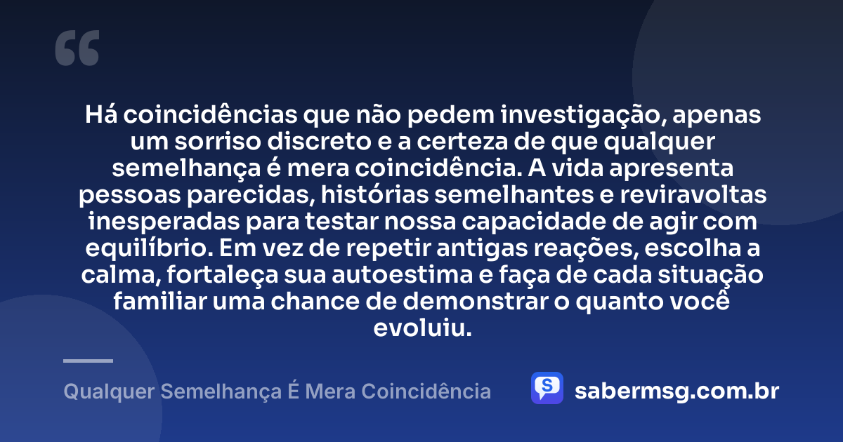 Há coincidências que não pedem investigação, apenas um sorriso discreto e a certeza de que qualquer semelhança é mera coincidência. A vida apresenta pessoas parecidas, histórias semelhantes e reviravoltas inesperadas para testar nossa capacidade de agir com equilíbrio. Em vez de repetir antigas reações, escolha a calma, fortaleça sua autoestima e faça de cada situação familiar uma chance de demonstrar o quanto você evoluiu. — Qualquer Semelhança É Mera Coincidência
