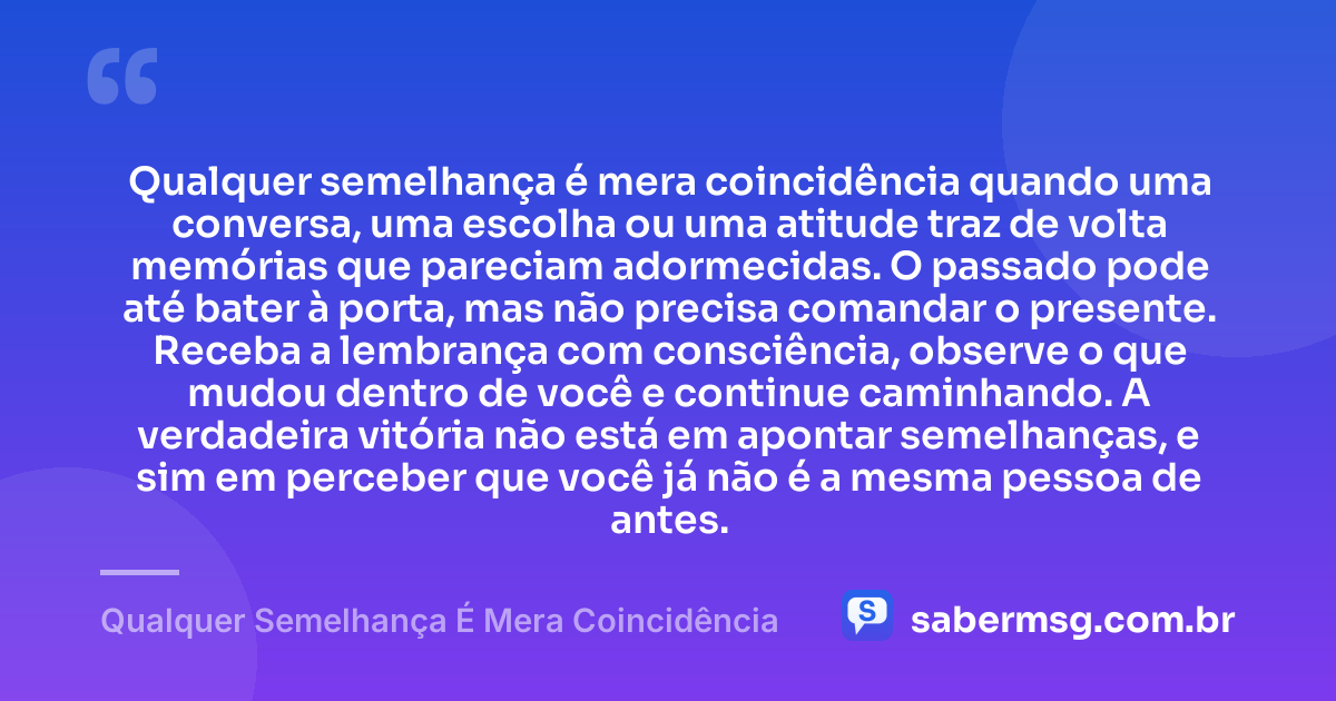 Qualquer semelhança é mera coincidência quando uma conversa, uma escolha ou uma atitude traz de volta memórias que pareciam adormecidas. O passado pode até bater à porta, mas não precisa comandar o presente. Receba a lembrança com consciência, observe o que mudou dentro de você e continue caminhando. A verdadeira vitória não está em apontar semelhanças, e sim em perceber que você já não é a mesma pessoa de antes. — Qualquer Semelhança É Mera Coincidência
