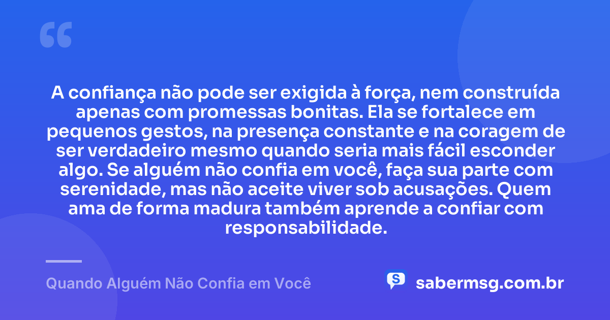 A confiança não pode ser exigida à força, nem construída apenas com promessas bonitas. Ela se fortalece em pequenos gestos, na presença constante e na coragem de ser verdadeiro mesmo quando seria mais fácil esconder algo. Se alguém não confia em você, faça sua parte com serenidade, mas não aceite viver sob acusações. Quem ama de forma madura também aprende a confiar com responsabilidade. — Quando Alguém Não Confia em Você