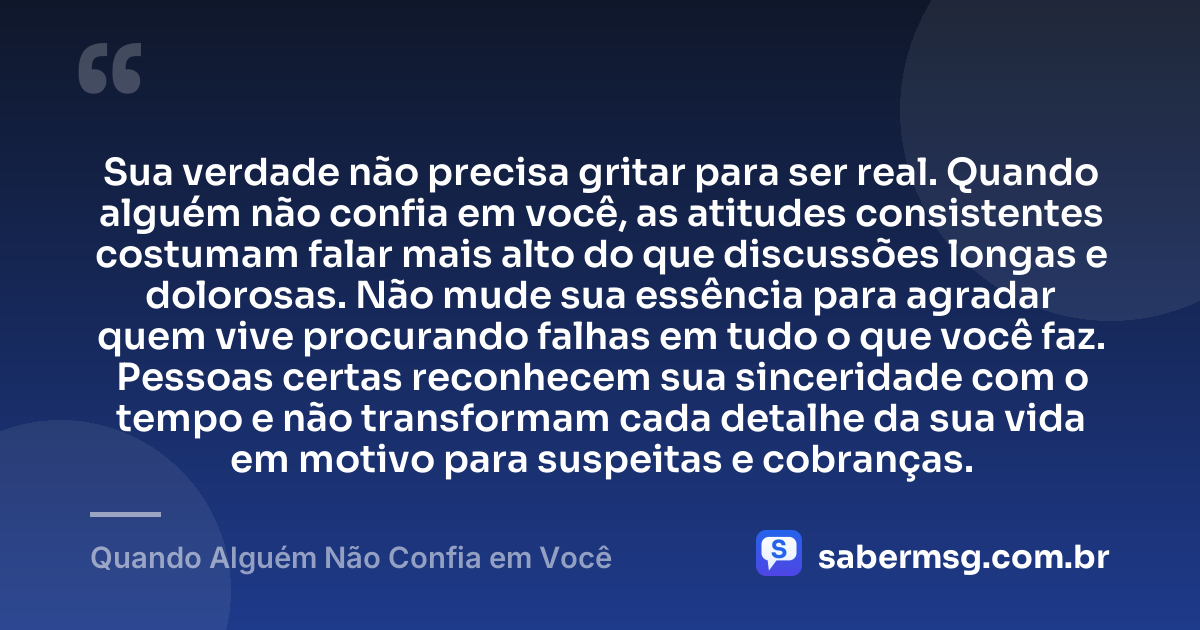 Sua verdade não precisa gritar para ser real. Quando alguém não confia em você, as atitudes consistentes costumam falar mais alto do que discussões longas e dolorosas. Não mude sua essência para agradar quem vive procurando falhas em tudo o que você faz. Pessoas certas reconhecem sua sinceridade com o tempo e não transformam cada detalhe da sua vida em motivo para suspeitas e cobranças. — Quando Alguém Não Confia em Você