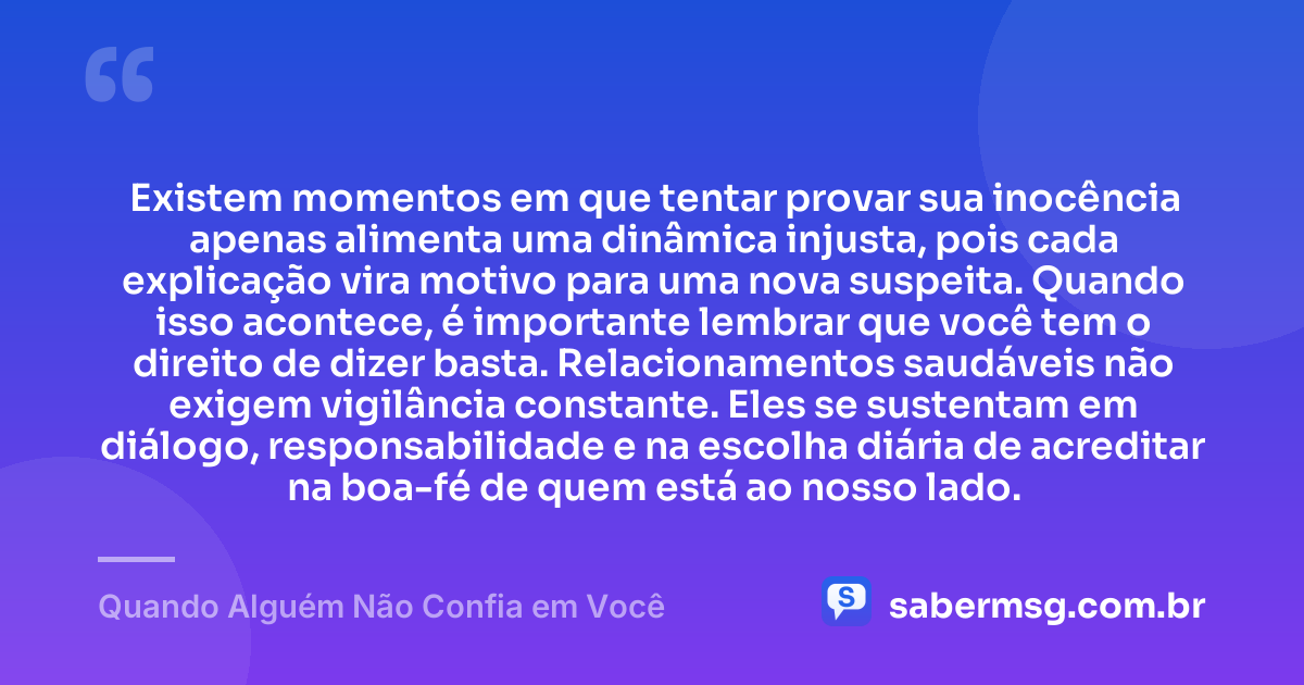 Existem momentos em que tentar provar sua inocência apenas alimenta uma dinâmica injusta, pois cada explicação vira motivo para uma nova suspeita. Quando isso acontece, é importante lembrar que você tem o direito de dizer basta. Relacionamentos saudáveis não exigem vigilância constante. Eles se sustentam em diálogo, responsabilidade e na escolha diária de acreditar na boa-fé de quem está ao nosso lado. — Quando Alguém Não Confia em Você