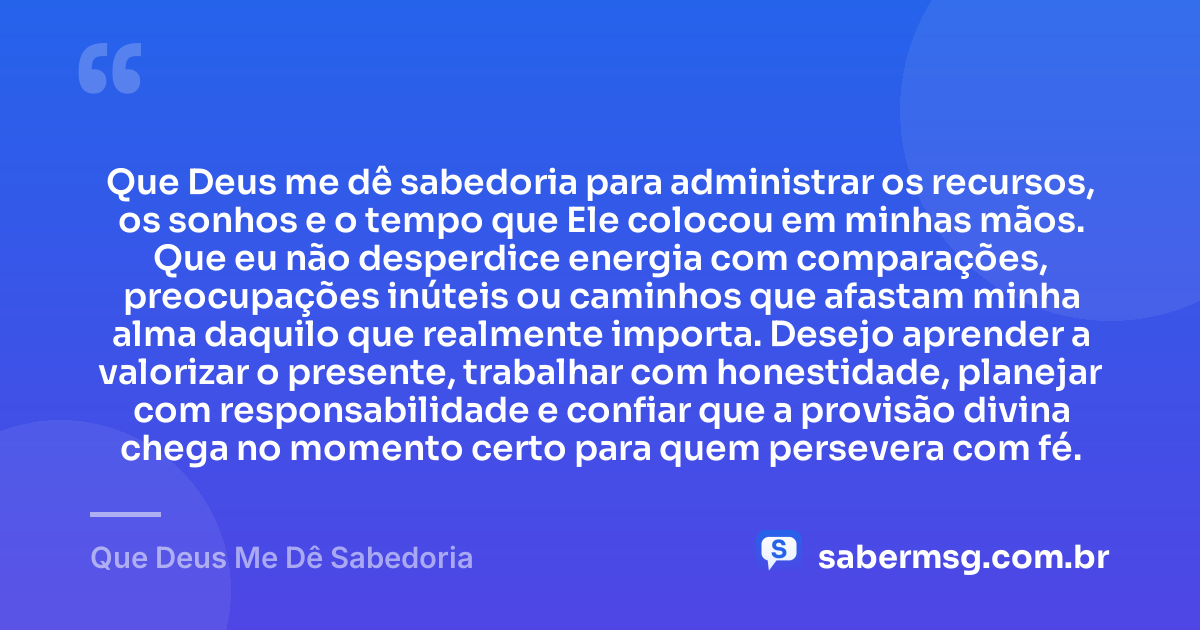 Que Deus me dê sabedoria para administrar os recursos, os sonhos e o tempo que Ele colocou em minhas mãos. Que eu não desperdice energia com comparações, preocupações inúteis ou caminhos que afastam minha alma daquilo que realmente importa. Desejo aprender a valorizar o presente, trabalhar com honestidade, planejar com responsabilidade e confiar que a provisão divina chega no momento certo para quem persevera com fé. — Que Deus Me Dê Sabedoria