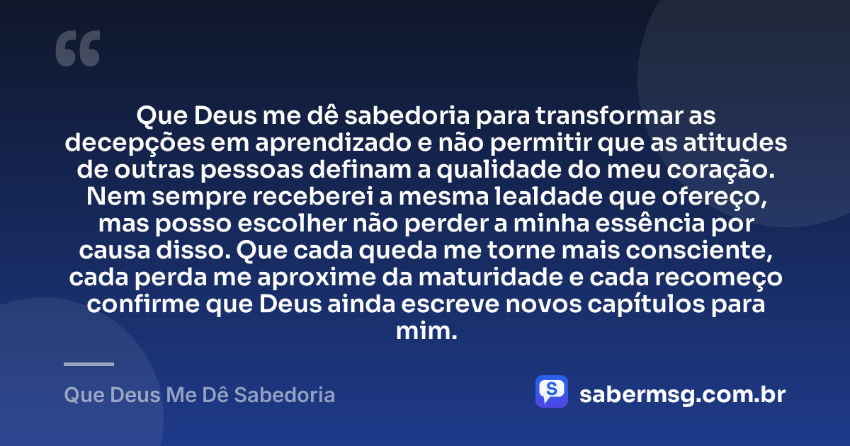 Que Deus me dê sabedoria para transformar as decepções em aprendizado e não permitir que as atitudes de outras pessoas definam a qualidade do meu coração. Nem sempre receberei a mesma lealdade que ofereço, mas posso escolher não perder a minha essência por causa disso. Que cada queda me torne mais consciente, cada perda me aproxime da maturidade e cada recomeço confirme que Deus ainda escreve novos capítulos para mim. — Que Deus Me Dê Sabedoria