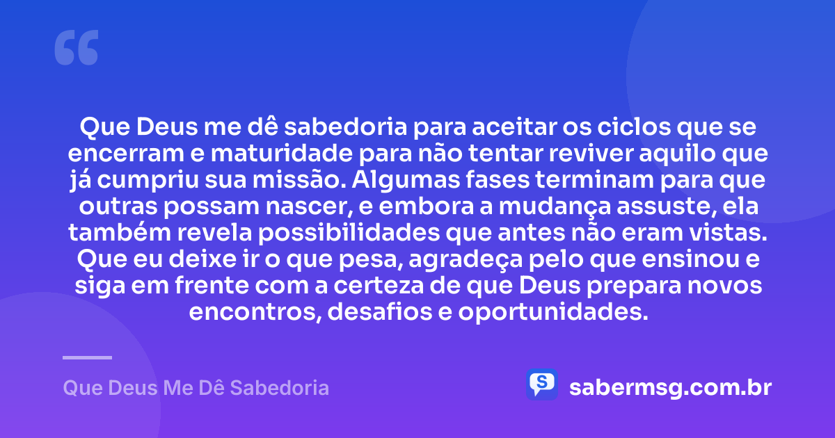 Que Deus me dê sabedoria para aceitar os ciclos que se encerram e maturidade para não tentar reviver aquilo que já cumpriu sua missão. Algumas fases terminam para que outras possam nascer, e embora a mudança assuste, ela também revela possibilidades que antes não eram vistas. Que eu deixe ir o que pesa, agradeça pelo que ensinou e siga em frente com a certeza de que Deus prepara novos encontros, desafios e oportunidades. — Que Deus Me Dê Sabedoria