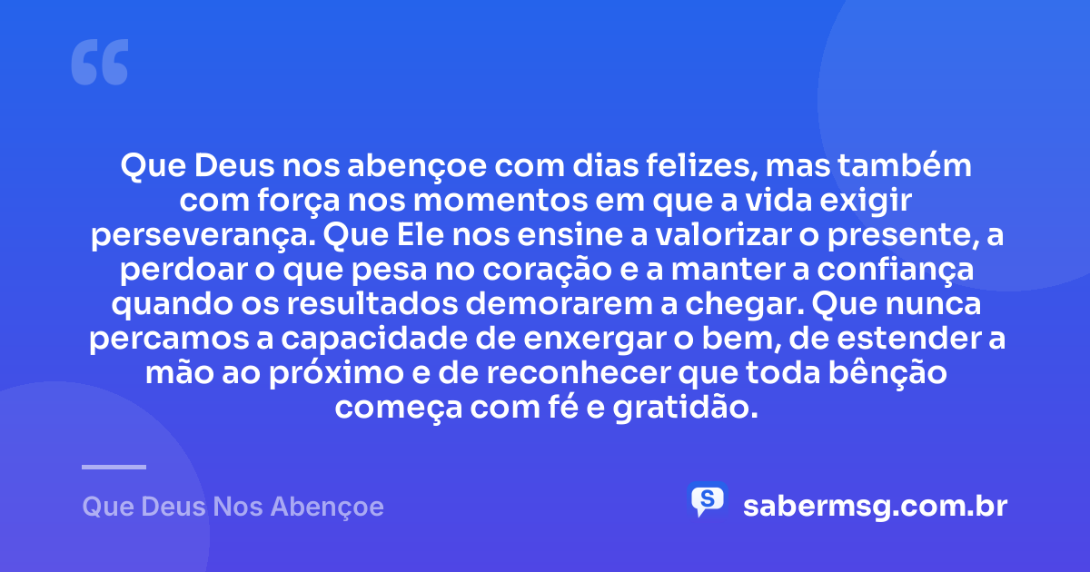 Que Deus nos abençoe com dias felizes, mas também com força nos momentos em que a vida exigir perseverança. Que Ele nos ensine a valorizar o presente, a perdoar o que pesa no coração e a manter a confiança quando os resultados demorarem a chegar. Que nunca percamos a capacidade de enxergar o bem, de estender a mão ao próximo e de reconhecer que toda bênção começa com fé e gratidão. — Que Deus Nos Abençoe