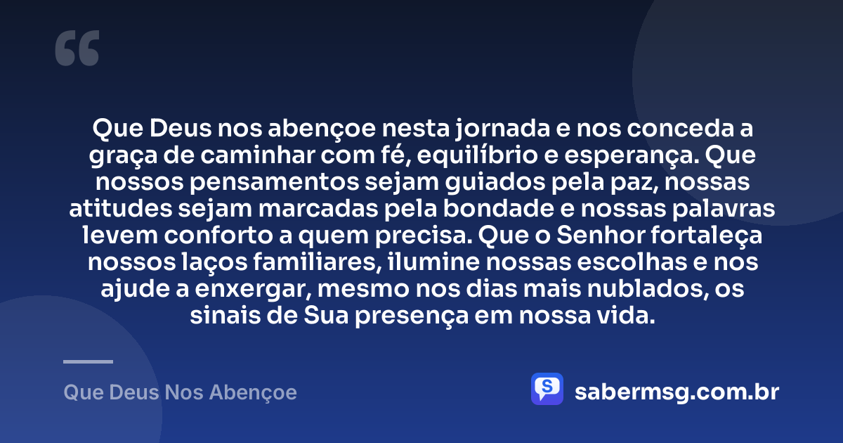 Que Deus nos abençoe nesta jornada e nos conceda a graça de caminhar com fé, equilíbrio e esperança. Que nossos pensamentos sejam guiados pela paz, nossas atitudes sejam marcadas pela bondade e nossas palavras levem conforto a quem precisa. Que o Senhor fortaleça nossos laços familiares, ilumine nossas escolhas e nos ajude a enxergar, mesmo nos dias mais nublados, os sinais de Sua presença em nossa vida. — Que Deus Nos Abençoe