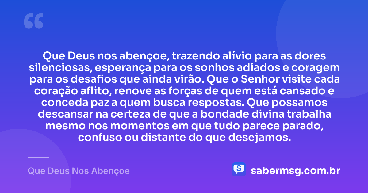 Que Deus nos abençoe, trazendo alívio para as dores silenciosas, esperança para os sonhos adiados e coragem para os desafios que ainda virão. Que o Senhor visite cada coração aflito, renove as forças de quem está cansado e conceda paz a quem busca respostas. Que possamos descansar na certeza de que a bondade divina trabalha mesmo nos momentos em que tudo parece parado, confuso ou distante do que desejamos. — Que Deus Nos Abençoe