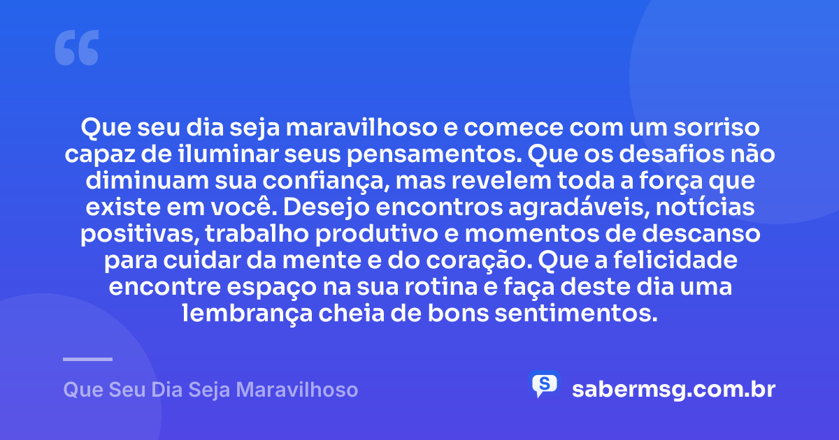 Que seu dia seja maravilhoso e comece com um sorriso capaz de iluminar seus pensamentos. Que os desafios não diminuam sua confiança, mas revelem toda a força que existe em você. Desejo encontros agradáveis, notícias positivas, trabalho produtivo e momentos de descanso para cuidar da mente e do coração. Que a felicidade encontre espaço na sua rotina e faça deste dia uma lembrança cheia de bons sentimentos. — Que Seu Dia Seja Maravilhoso