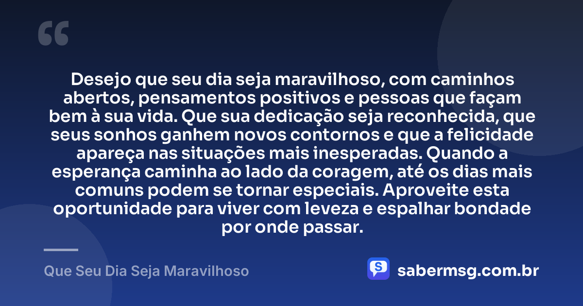 Desejo que seu dia seja maravilhoso, com caminhos abertos, pensamentos positivos e pessoas que façam bem à sua vida. Que sua dedicação seja reconhecida, que seus sonhos ganhem novos contornos e que a felicidade apareça nas situações mais inesperadas. Quando a esperança caminha ao lado da coragem, até os dias mais comuns podem se tornar especiais. Aproveite esta oportunidade para viver com leveza e espalhar bondade por onde passar. — Que Seu Dia Seja Maravilhoso