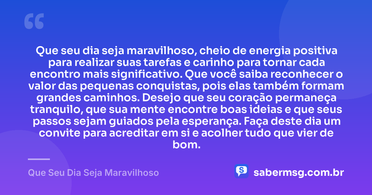 Que seu dia seja maravilhoso, cheio de energia positiva para realizar suas tarefas e carinho para tornar cada encontro mais significativo. Que você saiba reconhecer o valor das pequenas conquistas, pois elas também formam grandes caminhos. Desejo que seu coração permaneça tranquilo, que sua mente encontre boas ideias e que seus passos sejam guiados pela esperança. Faça deste dia um convite para acreditar em si e acolher tudo que vier de bom. — Que Seu Dia Seja Maravilhoso