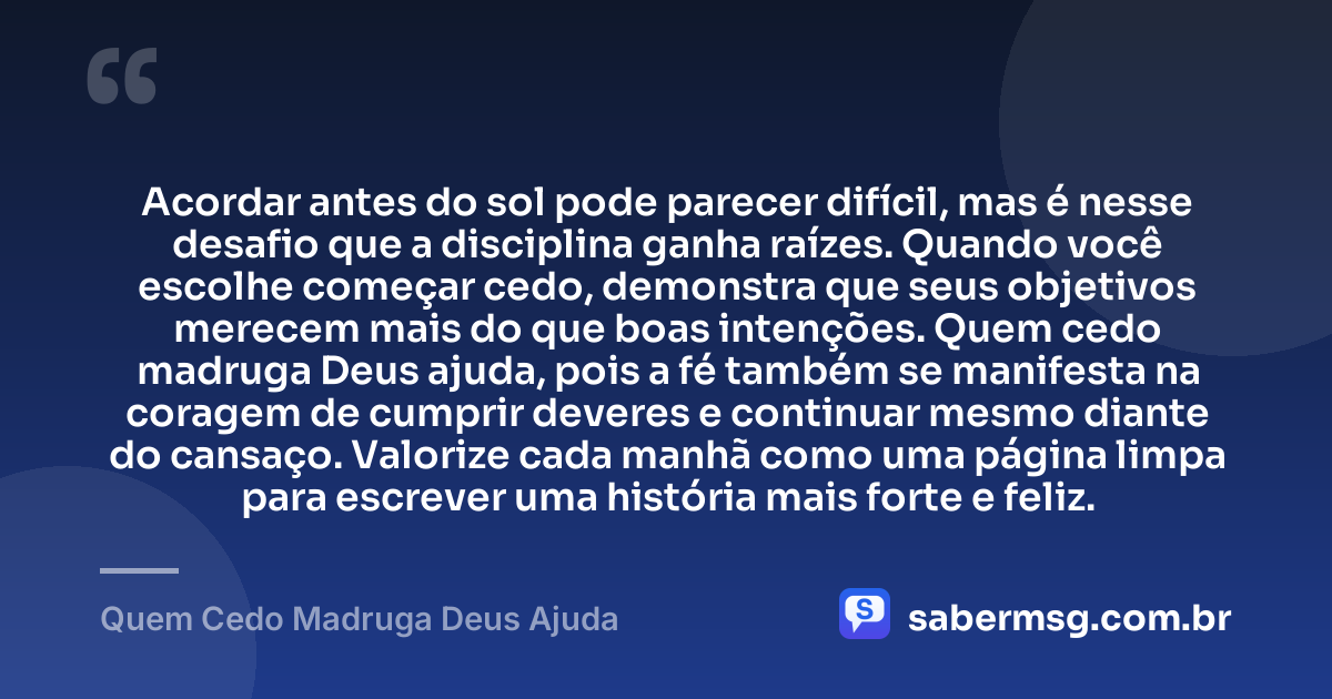 Acordar antes do sol pode parecer difícil, mas é nesse desafio que a disciplina ganha raízes. Quando você escolhe começar cedo, demonstra que seus objetivos merecem mais do que boas intenções. Quem cedo madruga Deus ajuda, pois a fé também se manifesta na coragem de cumprir deveres e continuar mesmo diante do cansaço. Valorize cada manhã como uma página limpa para escrever uma história mais forte e feliz. — Quem Cedo Madruga Deus Ajuda
