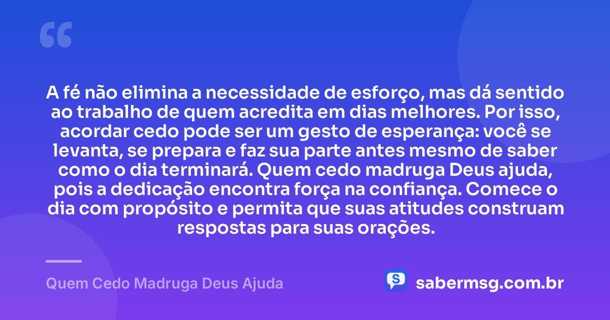A fé não elimina a necessidade de esforço, mas dá sentido ao trabalho de quem acredita em dias melhores. Por isso, acordar cedo pode ser um gesto de esperança: você se levanta, se prepara e faz sua parte antes mesmo de saber como o dia terminará. Quem cedo madruga Deus ajuda, pois a dedicação encontra força na confiança. Comece o dia com propósito e permita que suas atitudes construam respostas para suas orações. — Quem Cedo Madruga Deus Ajuda
