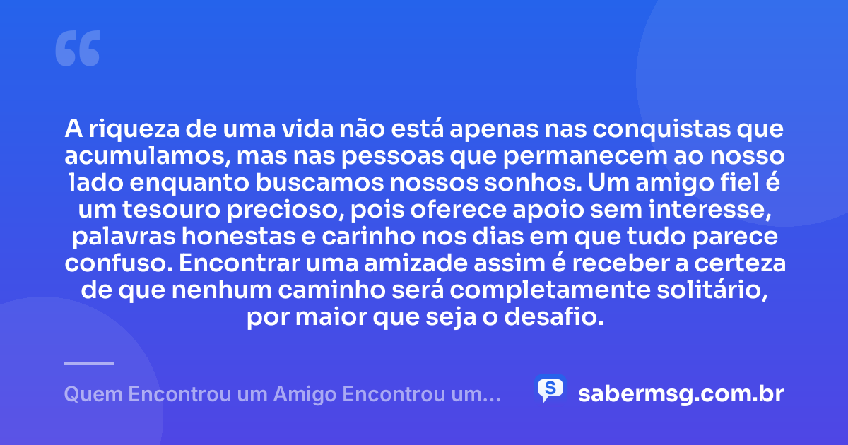 A riqueza de uma vida não está apenas nas conquistas que acumulamos, mas nas pessoas que permanecem ao nosso lado enquanto buscamos nossos sonhos. Um amigo fiel é um tesouro precioso, pois oferece apoio sem interesse, palavras honestas e carinho nos dias em que tudo parece confuso. Encontrar uma amizade assim é receber a certeza de que nenhum caminho será completamente solitário, por maior que seja o desafio. — Quem Encontrou um Amigo Encontrou um Tesouro
