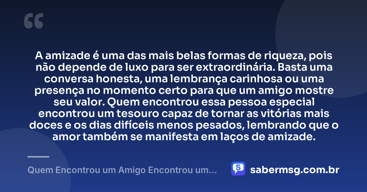A amizade é uma das mais belas formas de riqueza, pois não depende de luxo para ser extraordinária. Basta uma conversa honesta, uma lembrança carinhosa ou uma presença no momento certo para que um amigo mostre seu valor. Quem encontrou essa pessoa especial encontrou um tesouro capaz de tornar as vitórias mais doces e os dias difíceis menos pesados, lembrando que o amor também se manifesta em laços de amizade. — Quem Encontrou um Amigo Encontrou um Tesouro