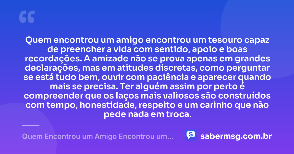 Quem encontrou um amigo encontrou um tesouro capaz de preencher a vida com sentido, apoio e boas recordações. A amizade não se prova apenas em grandes declarações, mas em atitudes discretas, como perguntar se está tudo bem, ouvir com paciência e aparecer quando mais se precisa. Ter alguém assim por perto é compreender que os laços mais valiosos são construídos com tempo, honestidade, respeito e um carinho que não pede nada em troca. — Quem Encontrou um Amigo Encontrou um Tesouro