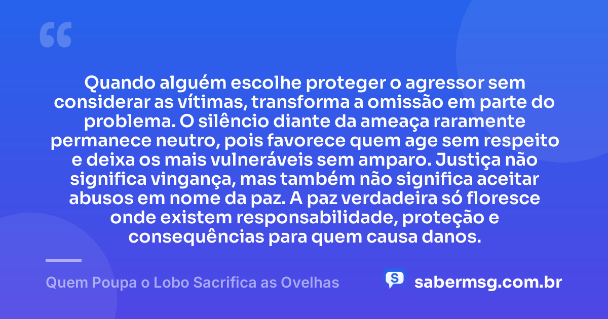 Quando alguém escolhe proteger o agressor sem considerar as vítimas, transforma a omissão em parte do problema. O silêncio diante da ameaça raramente permanece neutro, pois favorece quem age sem respeito e deixa os mais vulneráveis sem amparo. Justiça não significa vingança, mas também não significa aceitar abusos em nome da paz. A paz verdadeira só floresce onde existem responsabilidade, proteção e consequências para quem causa danos. — Quem Poupa o Lobo Sacrifica as Ovelhas