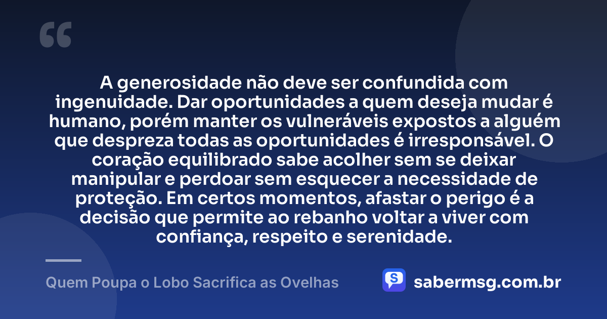 A generosidade não deve ser confundida com ingenuidade. Dar oportunidades a quem deseja mudar é humano, porém manter os vulneráveis expostos a alguém que despreza todas as oportunidades é irresponsável. O coração equilibrado sabe acolher sem se deixar manipular e perdoar sem esquecer a necessidade de proteção. Em certos momentos, afastar o perigo é a decisão que permite ao rebanho voltar a viver com confiança, respeito e serenidade. — Quem Poupa o Lobo Sacrifica as Ovelhas
