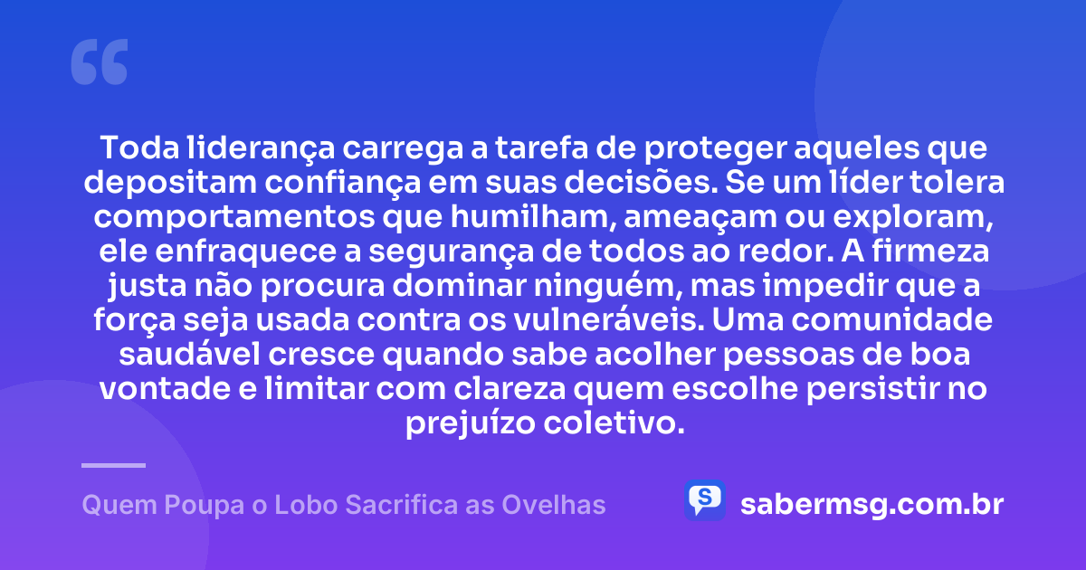 Toda liderança carrega a tarefa de proteger aqueles que depositam confiança em suas decisões. Se um líder tolera comportamentos que humilham, ameaçam ou exploram, ele enfraquece a segurança de todos ao redor. A firmeza justa não procura dominar ninguém, mas impedir que a força seja usada contra os vulneráveis. Uma comunidade saudável cresce quando sabe acolher pessoas de boa vontade e limitar com clareza quem escolhe persistir no prejuízo coletivo. — Quem Poupa o Lobo Sacrifica as Ovelhas
