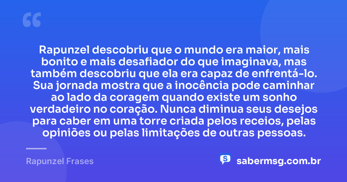 Rapunzel descobriu que o mundo era maior, mais bonito e mais desafiador do que imaginava, mas também descobriu que ela era capaz de enfrentá-lo. Sua jornada mostra que a inocência pode caminhar ao lado da coragem quando existe um sonho verdadeiro no coração. Nunca diminua seus desejos para caber em uma torre criada pelos receios, pelas opiniões ou pelas limitações de outras pessoas. — Rapunzel Frases