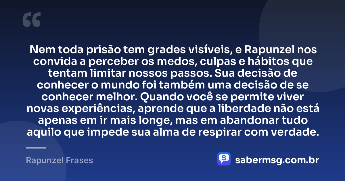 Nem toda prisão tem grades visíveis, e Rapunzel nos convida a perceber os medos, culpas e hábitos que tentam limitar nossos passos. Sua decisão de conhecer o mundo foi também uma decisão de se conhecer melhor. Quando você se permite viver novas experiências, aprende que a liberdade não está apenas em ir mais longe, mas em abandonar tudo aquilo que impede sua alma de respirar com verdade. — Rapunzel Frases