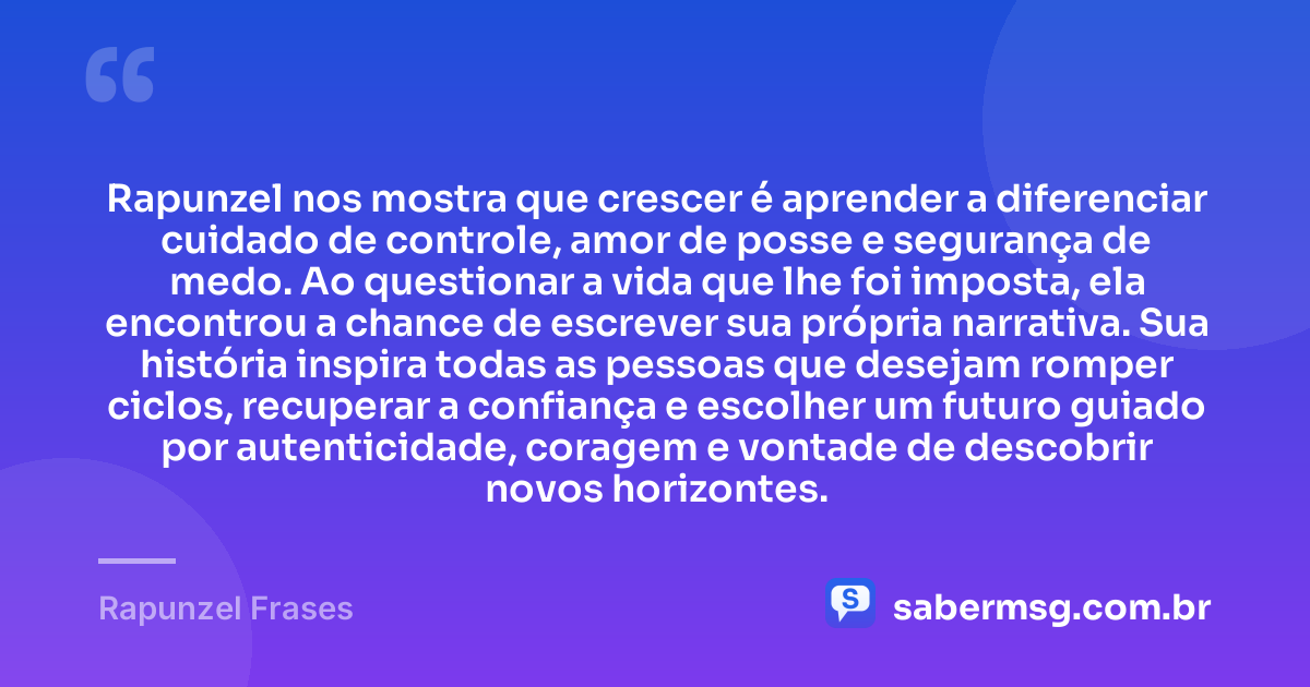 Rapunzel nos mostra que crescer é aprender a diferenciar cuidado de controle, amor de posse e segurança de medo. Ao questionar a vida que lhe foi imposta, ela encontrou a chance de escrever sua própria narrativa. Sua história inspira todas as pessoas que desejam romper ciclos, recuperar a confiança e escolher um futuro guiado por autenticidade, coragem e vontade de descobrir novos horizontes. — Rapunzel Frases