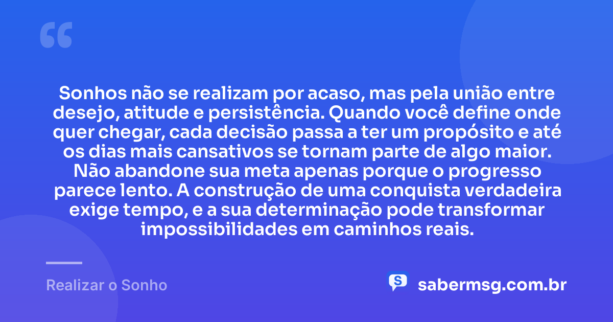 Sonhos não se realizam por acaso, mas pela união entre desejo, atitude e persistência. Quando você define onde quer chegar, cada decisão passa a ter um propósito e até os dias mais cansativos se tornam parte de algo maior. Não abandone sua meta apenas porque o progresso parece lento. A construção de uma conquista verdadeira exige tempo, e a sua determinação pode transformar impossibilidades em caminhos reais. — Realizar o Sonho