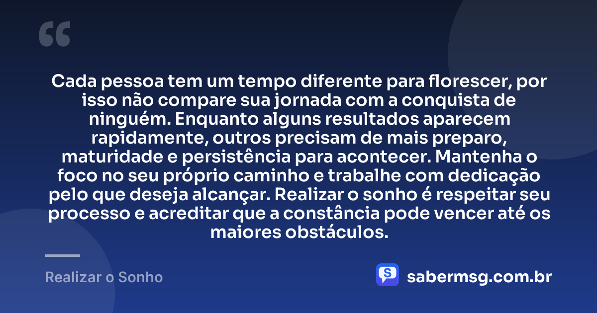 Cada pessoa tem um tempo diferente para florescer, por isso não compare sua jornada com a conquista de ninguém. Enquanto alguns resultados aparecem rapidamente, outros precisam de mais preparo, maturidade e persistência para acontecer. Mantenha o foco no seu próprio caminho e trabalhe com dedicação pelo que deseja alcançar. Realizar o sonho é respeitar seu processo e acreditar que a constância pode vencer até os maiores obstáculos. — Realizar o Sonho