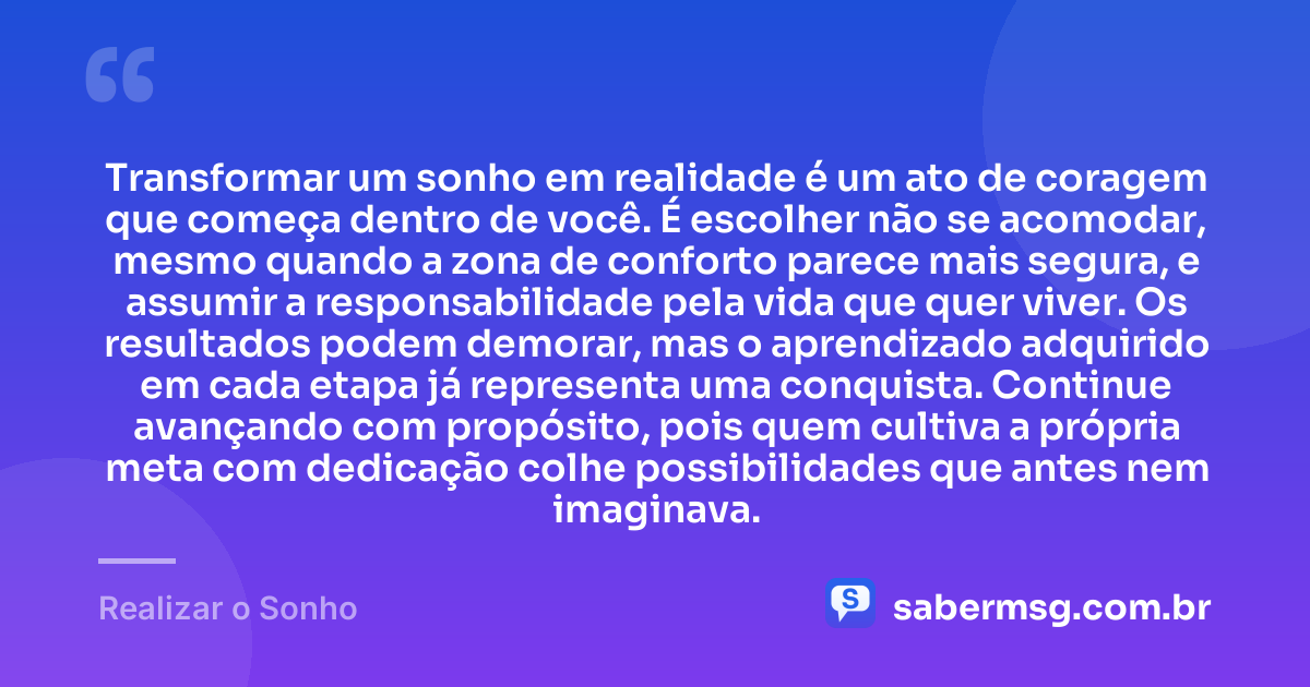 Transformar um sonho em realidade é um ato de coragem que começa dentro de você. É escolher não se acomodar, mesmo quando a zona de conforto parece mais segura, e assumir a responsabilidade pela vida que quer viver. Os resultados podem demorar, mas o aprendizado adquirido em cada etapa já representa uma conquista. Continue avançando com propósito, pois quem cultiva a própria meta com dedicação colhe possibilidades que antes nem imaginava. — Realizar o Sonho