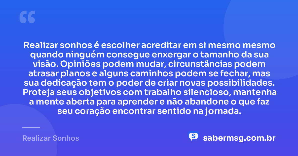 Realizar sonhos é escolher acreditar em si mesmo mesmo quando ninguém consegue enxergar o tamanho da sua visão. Opiniões podem mudar, circunstâncias podem atrasar planos e alguns caminhos podem se fechar, mas sua dedicação tem o poder de criar novas possibilidades. Proteja seus objetivos com trabalho silencioso, mantenha a mente aberta para aprender e não abandone o que faz seu coração encontrar sentido na jornada. — Realizar Sonhos