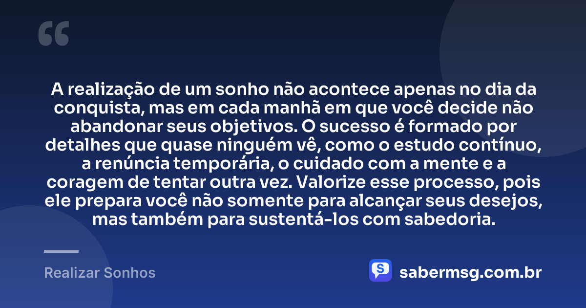 A realização de um sonho não acontece apenas no dia da conquista, mas em cada manhã em que você decide não abandonar seus objetivos. O sucesso é formado por detalhes que quase ninguém vê, como o estudo contínuo, a renúncia temporária, o cuidado com a mente e a coragem de tentar outra vez. Valorize esse processo, pois ele prepara você não somente para alcançar seus desejos, mas também para sustentá-los com sabedoria. — Realizar Sonhos
