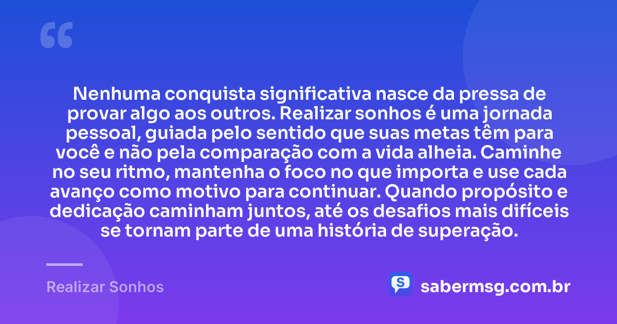 Nenhuma conquista significativa nasce da pressa de provar algo aos outros. Realizar sonhos é uma jornada pessoal, guiada pelo sentido que suas metas têm para você e não pela comparação com a vida alheia. Caminhe no seu ritmo, mantenha o foco no que importa e use cada avanço como motivo para continuar. Quando propósito e dedicação caminham juntos, até os desafios mais difíceis se tornam parte de uma história de superação. — Realizar Sonhos