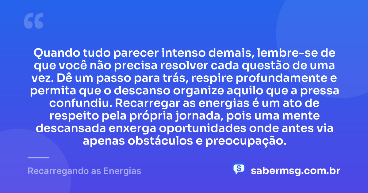 Quando tudo parecer intenso demais, lembre-se de que você não precisa resolver cada questão de uma vez. Dê um passo para trás, respire profundamente e permita que o descanso organize aquilo que a pressa confundiu. Recarregar as energias é um ato de respeito pela própria jornada, pois uma mente descansada enxerga oportunidades onde antes via apenas obstáculos e preocupação. — Recarregando as Energias