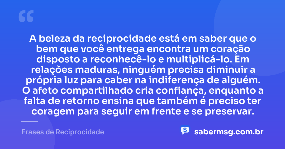 A beleza da reciprocidade está em saber que o bem que você entrega encontra um coração disposto a reconhecê-lo e multiplicá-lo. Em relações maduras, ninguém precisa diminuir a própria luz para caber na indiferença de alguém. O afeto compartilhado cria confiança, enquanto a falta de retorno ensina que também é preciso ter coragem para seguir em frente e se preservar. — Frases de Reciprocidade
